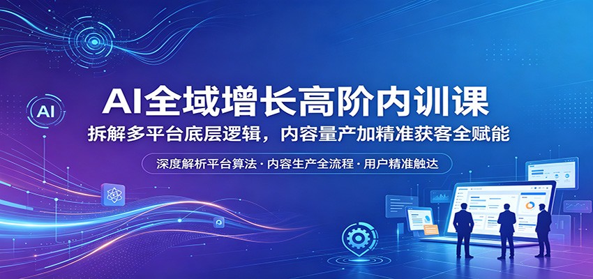 AI全域增长高阶内训课：拆解多平台底层逻辑，内容量产加精准获客全赋能-洛柒笔记