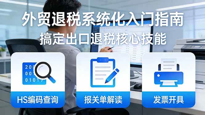 （17601期）外贸退税系统化入门指南：HS编码查询+报关单解读+发票开具，一套课程搞定出口退税核心技能-洛柒笔记