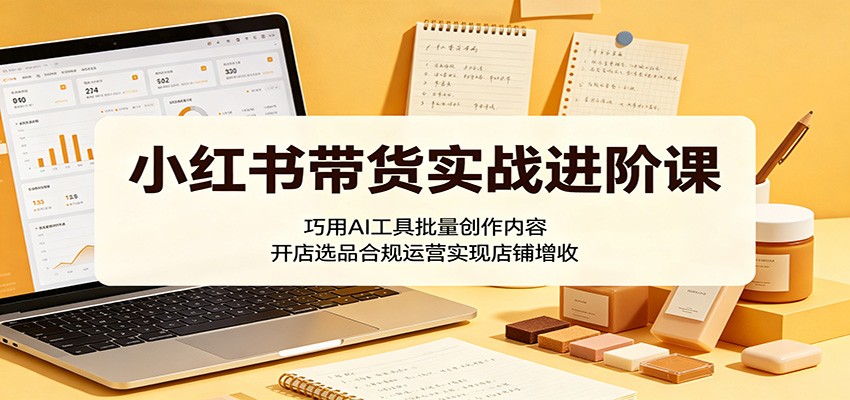 小红书带货实战进阶课：巧用AI工具批量创作内容，开店选品合规运营实现店铺增收-洛柒笔记