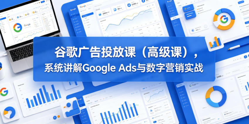谷歌广告投放课（高级课），系统讲解Google Ads与数字营销实战-洛柒笔记