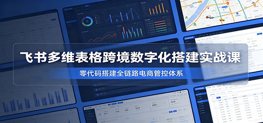 飞书多维表格跨境数字化搭建实战课，零代码搭建全链路电商管控体系-洛柒笔记