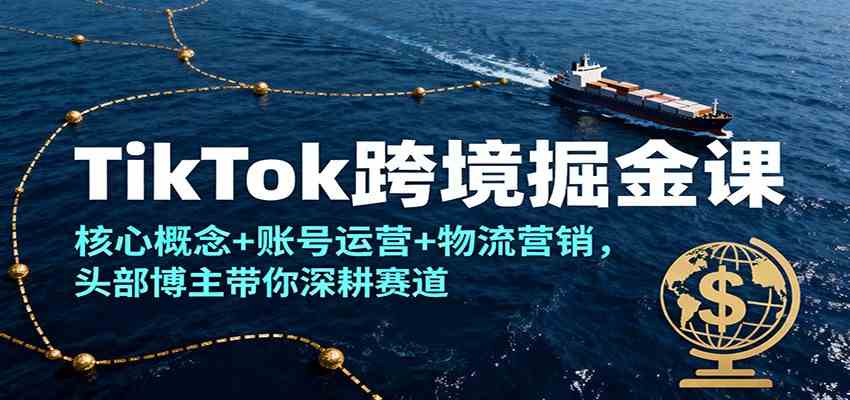 TikTok跨境掘金课，核心概念+账号运营+物流营销，头部博主带你深耕赛道-洛柒笔记