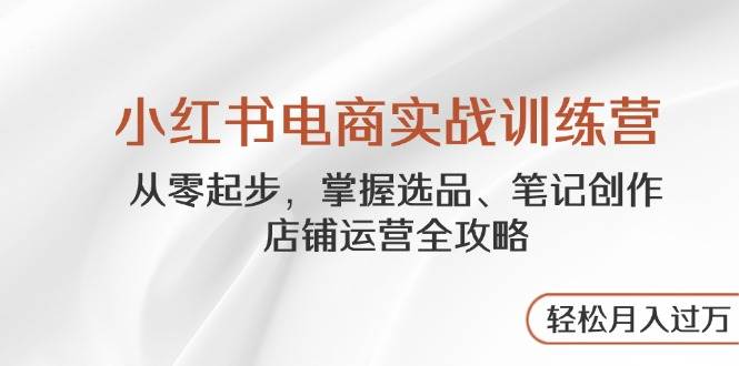 小红书电商实战训练营，从零起步，掌握选品、笔记创作、店铺运营全攻略，轻松月入过万-洛柒笔记