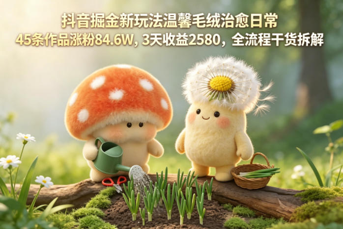 抖音掘金新玩法温馨毛绒治愈日常，45条作品涨粉84.6W，3天收益2580，全流程干货拆解-洛柒笔记