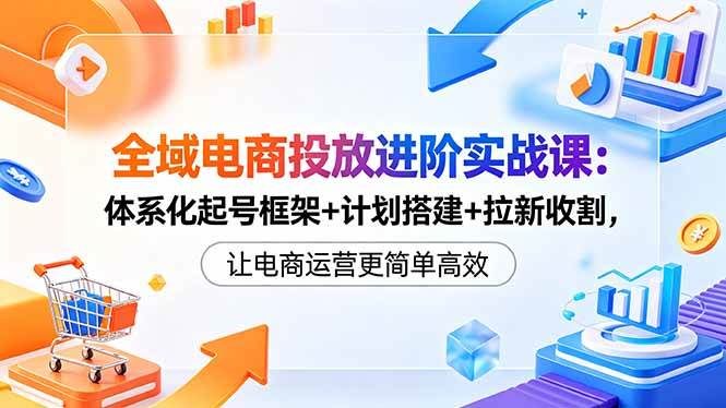 （18532期）全域电商投放进阶实战课：体系化起号框架+计划搭建+拉新收割，让电商运营更简单高效-洛柒笔记