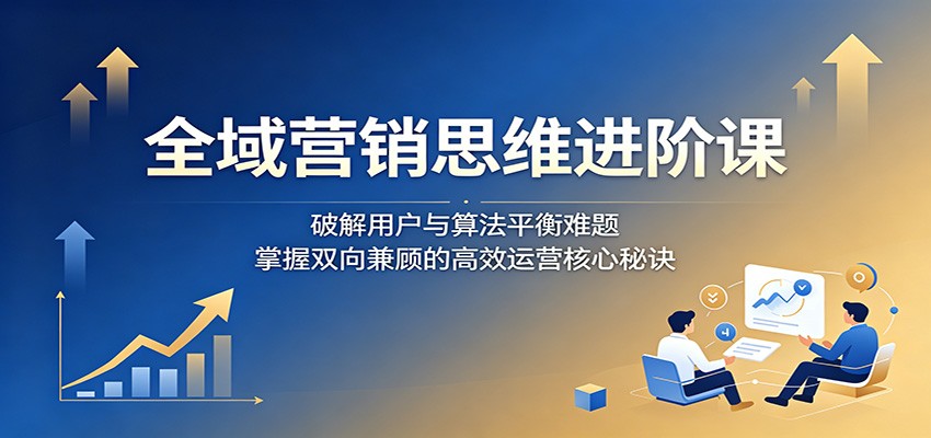 全域营销思维进阶课：破解用户与算法平衡难题，掌握双向兼顾的高效运营核心秘诀-洛柒笔记