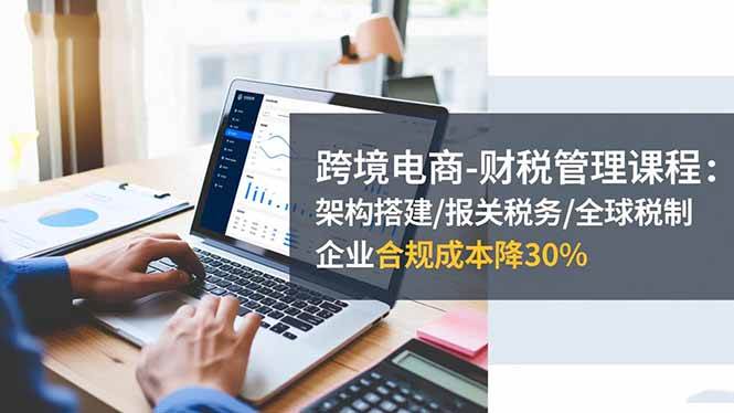（16509期）跨境电商-财税管理课程：架构搭建/报关税务/全球税制，企业合规成本降30%-洛柒笔记