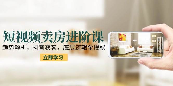 短视频卖房进阶课：趋势解析，抖音获客，底层逻辑全揭秘-洛柒笔记