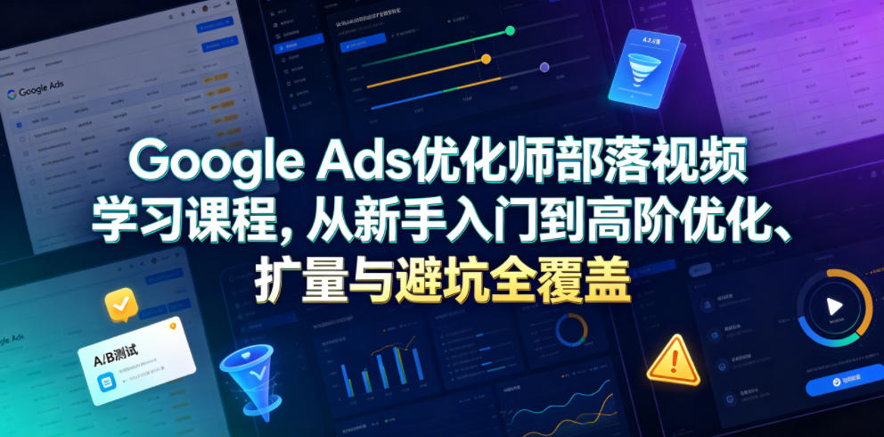 Google Ads优化师部落视频学习课程，从新手入门到高阶优化、扩量与避坑全覆盖（更新2026）-洛柒笔记