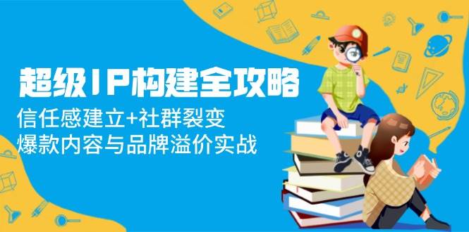 （14747期）超级IP构建全攻略：信任感建立+社群裂变，爆款内容与品牌溢价实战-洛柒笔记