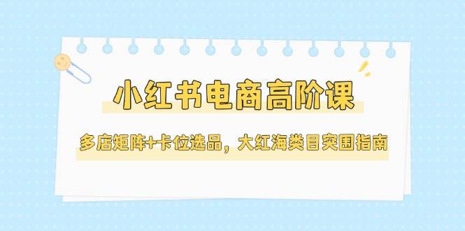 小红书电商高阶课，多店矩阵+卡位选品，大红海类目突围指南（更新5月）-洛柒笔记