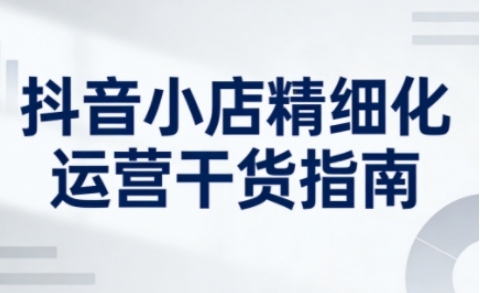 抖音小店精细化运营干货指南新版，助力商家系统提升店铺运营能力（更新）-洛柒笔记