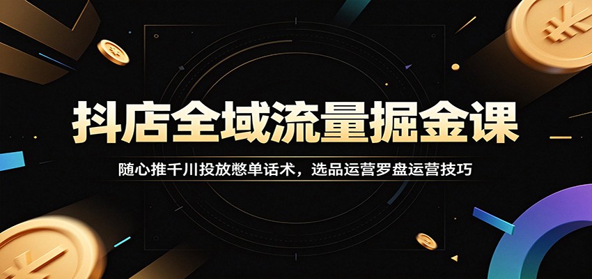 抖店全域流量掘金课：随心推千川投放憋单话术，选品运营罗盘运营技巧-洛柒笔记
