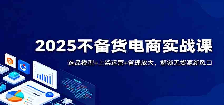 2025不备货电商实战课：选品模型+上架运营+管理放大，解锁无货源新风口-洛柒笔记