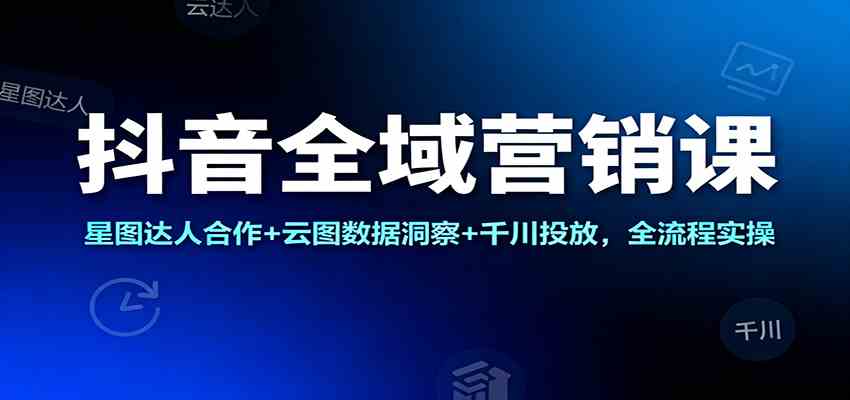 抖音全域营销课：星图达人合作+云图数据洞察+千川投放，全流程实操-洛柒笔记