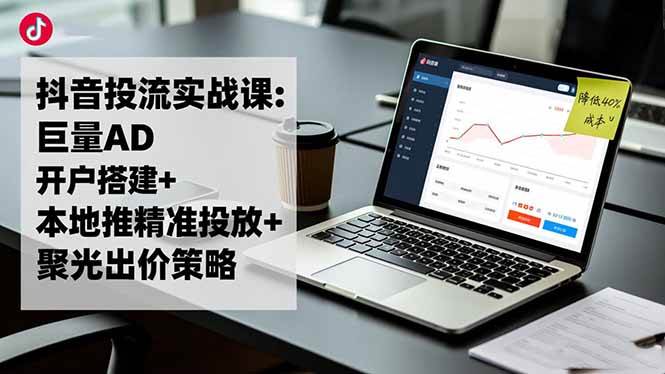 （16562期）抖音投流实战课:巨量AD开户搭建+本地推精准投放+聚光出价策略,成本降低40%-洛柒笔记