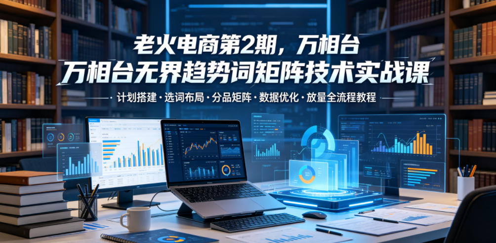 老火电商第2期，万相台无界趋势词矩阵技术实战课，计划搭建・选词布局・分品矩阵・数据优化・放量全流程教程-洛柒笔记